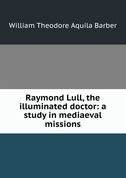 Обложка книги Raymond Lull, the illuminated doctor: a study in mediaeval missions, William Theodore Aquila Barber
