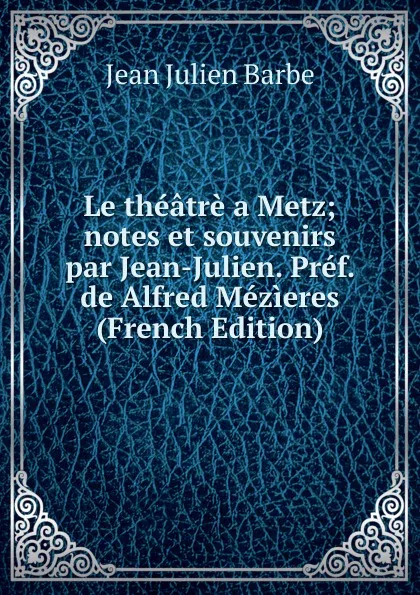 Обложка книги Le theatre a Metz; notes et souvenirs par Jean-Julien. Pref. de Alfred Mezieres (French Edition), Jean Julien Barbe