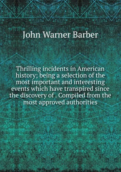 Обложка книги Thrilling incidents in American history; being a selection of the most important and interesting events which have transpired since the discovery of . Compiled from the most approved authorities, John Warner Barber