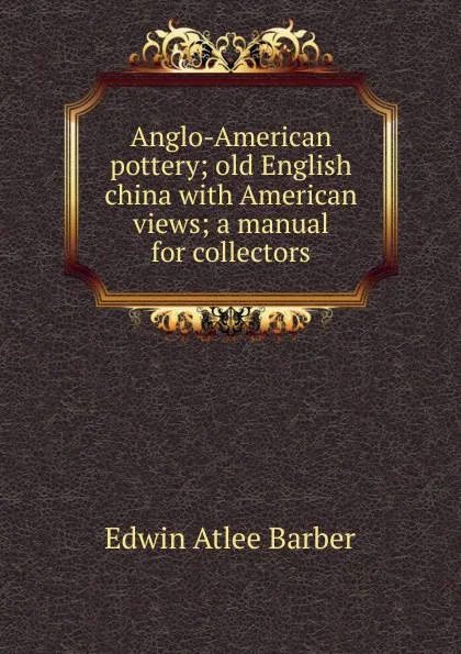 Обложка книги Anglo-American pottery; old English china with American views; a manual for collectors, Edwin Atlee Barber