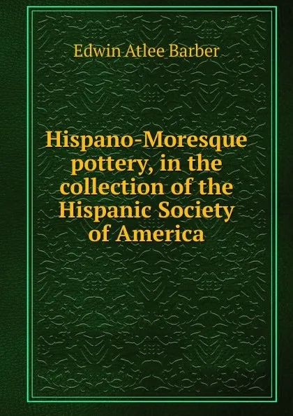 Обложка книги Hispano-Moresque pottery, in the collection of the Hispanic Society of America, Edwin Atlee Barber