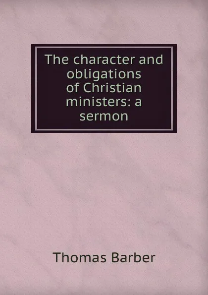 Обложка книги The character and obligations of Christian ministers: a sermon, Thomas Barber