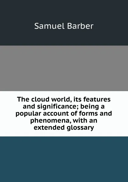 Обложка книги The cloud world, its features and significance; being a popular account of forms and phenomena, with an extended glossary, Samuel Barber