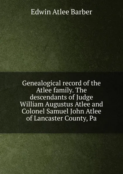 Обложка книги Genealogical record of the Atlee family. The descendants of Judge William Augustus Atlee and Colonel Samuel John Atlee of Lancaster County, Pa, Edwin Atlee Barber
