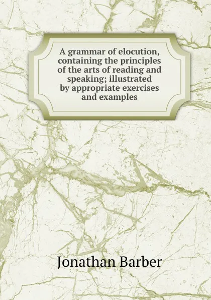 Обложка книги A grammar of elocution, containing the principles of the arts of reading and speaking; illustrated by appropriate exercises and examples, Jonathan Barber