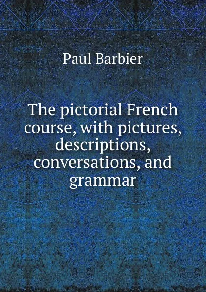 Обложка книги The pictorial French course, with pictures, descriptions, conversations, and grammar, Paul Barbier