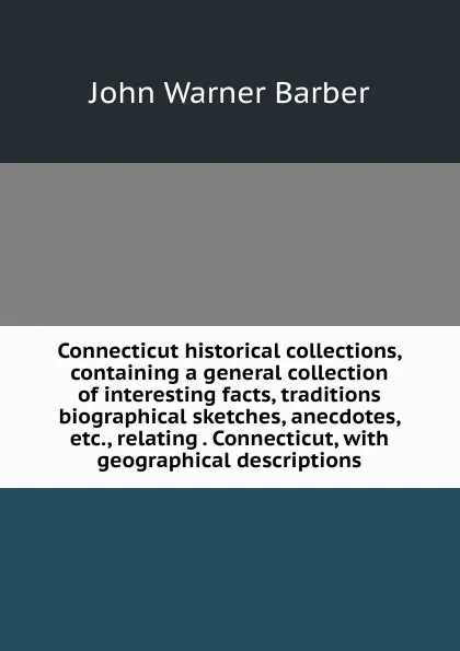 Обложка книги Connecticut historical collections, containing a general collection of interesting facts, traditions biographical sketches, anecdotes, etc., relating . Connecticut, with geographical descriptions, John Warner Barber