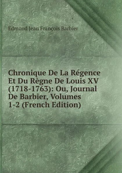 Обложка книги Chronique De La Regence Et Du Regne De Louis XV (1718-1763): Ou, Journal De Barbier, Volumes 1-2 (French Edition), Edmond Jean François Barbier