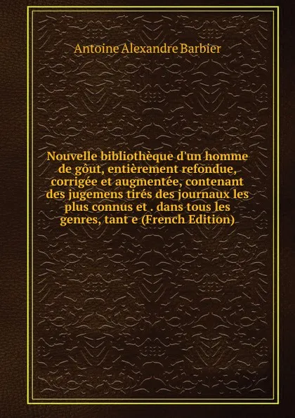 Обложка книги Nouvelle bibliotheque d.un homme de gout, entierement refondue, corrigee et augmentee, contenant des jugemens tires des journaux les plus connus et . dans tous les genres, tant e (French Edition), Antoine Aléxandre Barbier