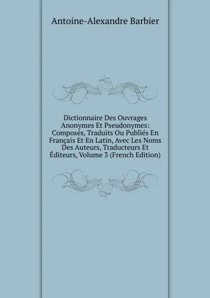 Обложка книги Dictionnaire Des Ouvrages Anonymes Et Pseudonymes: Composes, Traduits Ou Publies En Francais Et En Latin, Avec Les Noms Des Auteurs, Traducteurs Et Editeurs, Volume 3 (French Edition), Antoine-Alexandre Barbier