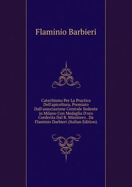 Обложка книги Catechismo Per La Practica Dell.apicoltura, Premiato Dall.associazione Centrale Sedente in Milano Con Medaglia D.oro Conferita Dal R. Ministero . Da Flaminio Darbieri (Italian Edition), Flaminio Barbieri