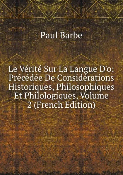 Обложка книги Le Verite Sur La Langue D.o: Precedee De Considerations Historiques, Philosophiques Et Philologiques, Volume 2 (French Edition), Paul Barbe