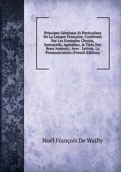 Обложка книги Principes Generaux Et Particuliers De La Langue Francaise, Confirmes Par Les Exemples Choisis, Instructifs, Agreables, . Tires Des Bons Auteurs;: Avec . Lettres, La Pronounciation (French Edition), Noël François de Wailly