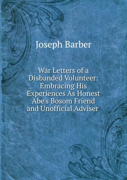 Обложка книги War Letters of a Disbanded Volunteer: Embracing His Experiences As Honest Abe.s Bosom Friend and Unofficial Adviser ., Joseph Barber