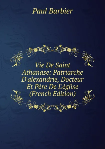 Обложка книги Vie De Saint Athanase: Patriarche D.alexandrie, Docteur Et Pere De L.eglise (French Edition), Paul Barbier