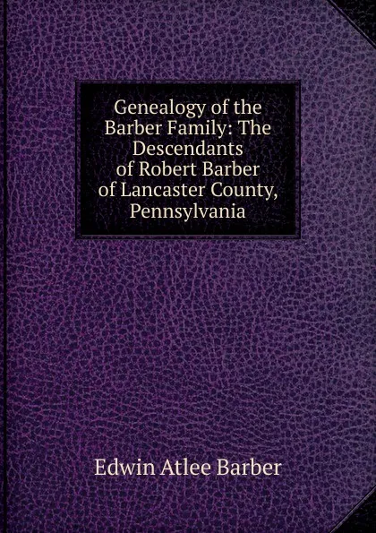 Обложка книги Genealogy of the Barber Family: The Descendants of Robert Barber of Lancaster County, Pennsylvania, Edwin Atlee Barber