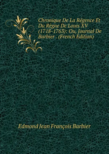 Обложка книги Chronique De La Regence Et Du Regne De Louis XV (1718-1763): Ou, Journal De Barbier . (French Edition), Edmond Jean François Barbier