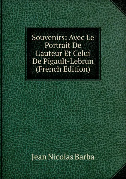 Обложка книги Souvenirs: Avec Le Portrait De L.auteur Et Celui De Pigault-Lebrun (French Edition), Jean Nicolas Barba