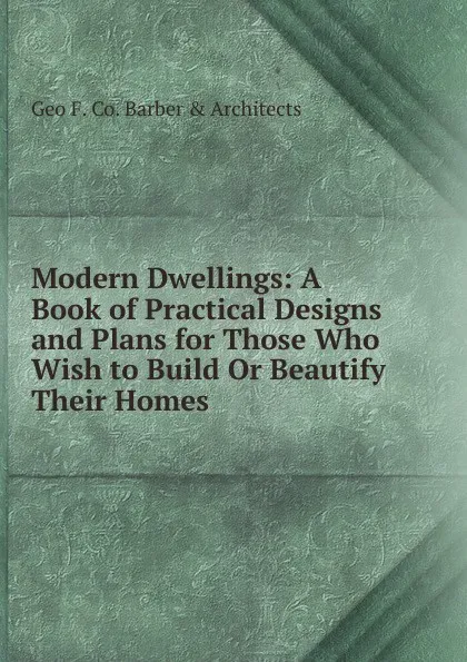 Обложка книги Modern Dwellings: A Book of Practical Designs and Plans for Those Who Wish to Build Or Beautify Their Homes, Geo F. Co. Barber & Architects