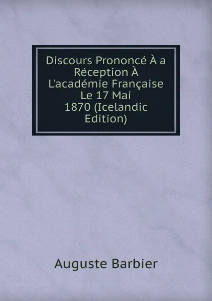 Обложка книги Discours Prononce A a Reception A L.academie Francaise Le 17 Mai 1870 (Icelandic Edition), Auguste Barbier