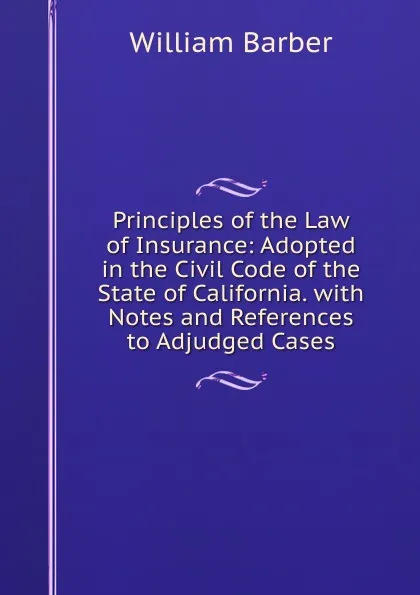 Обложка книги Principles of the Law of Insurance: Adopted in the Civil Code of the State of California. with Notes and References to Adjudged Cases, William Barber