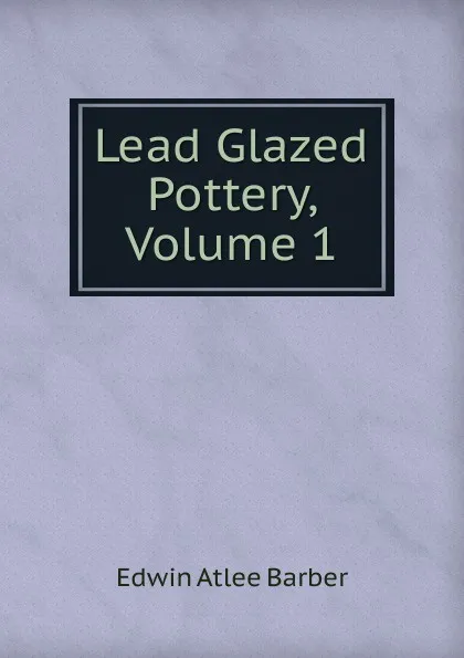 Обложка книги Lead Glazed Pottery, Volume 1, Edwin Atlee Barber