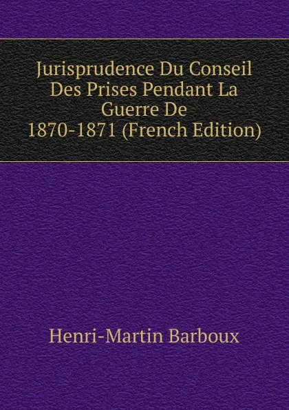 Обложка книги Jurisprudence Du Conseil Des Prises Pendant La Guerre De 1870-1871 (French Edition), Henri-Martin Barboux