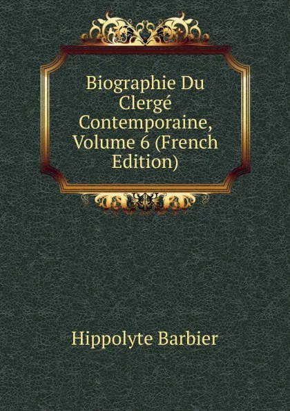 Обложка книги Biographie Du Clerge Contemporaine, Volume 6 (French Edition), Hippolyte Barbier