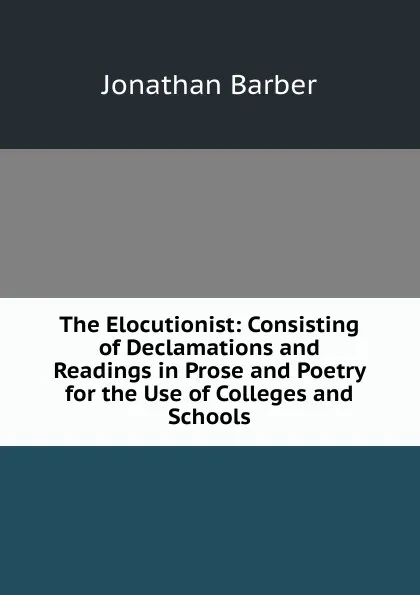 Обложка книги The Elocutionist: Consisting of Declamations and Readings in Prose and Poetry for the Use of Colleges and Schools, Jonathan Barber