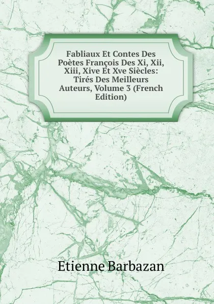 Обложка книги Fabliaux Et Contes Des Poetes Francois Des Xi, Xii, Xiii, Xive Et Xve Siecles: Tires Des Meilleurs Auteurs, Volume 3 (French Edition), Étienne Barbazan