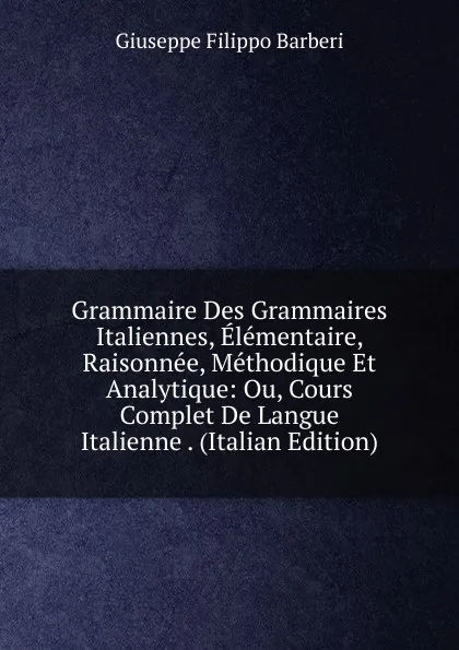 Обложка книги Grammaire Des Grammaires Italiennes, Elementaire, Raisonnee, Methodique Et Analytique: Ou, Cours Complet De Langue Italienne . (Italian Edition), Giuseppe Filippo Barberi