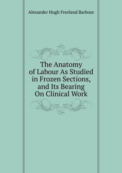 Обложка книги The Anatomy of Labour As Studied in Frozen Sections, and Its Bearing On Clinical Work, Alexander Hugh Freeland Barbour