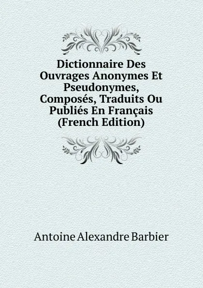 Обложка книги Dictionnaire Des Ouvrages Anonymes Et Pseudonymes, Composes, Traduits Ou Publies En Francais (French Edition), Antoine Aléxandre Barbier