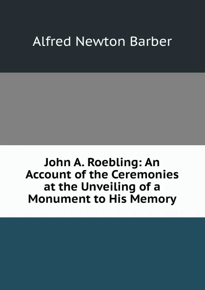 Обложка книги John A. Roebling: An Account of the Ceremonies at the Unveiling of a Monument to His Memory, Alfred Newton Barber