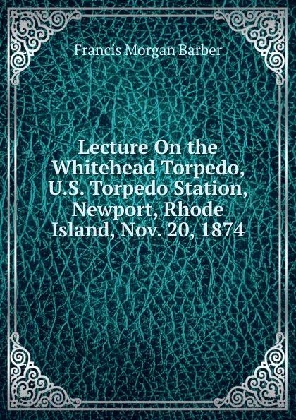 Обложка книги Lecture On the Whitehead Torpedo, U.S. Torpedo Station, Newport, Rhode Island, Nov. 20, 1874, Francis Morgan Barber