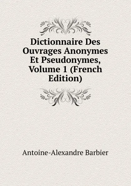 Обложка книги Dictionnaire Des Ouvrages Anonymes Et Pseudonymes, Volume 1 (French Edition), Antoine-Alexandre Barbier