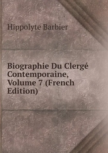 Обложка книги Biographie Du Clerge Contemporaine, Volume 7 (French Edition), Hippolyte Barbier