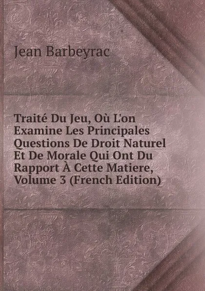 Обложка книги Traite Du Jeu, Ou L.on Examine Les Principales Questions De Droit Naturel Et De Morale Qui Ont Du Rapport A Cette Matiere, Volume 3 (French Edition), Jean Barbeyrac