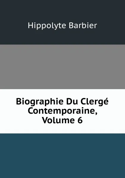 Обложка книги Biographie Du Clerge Contemporaine, Volume 6, Hippolyte Barbier