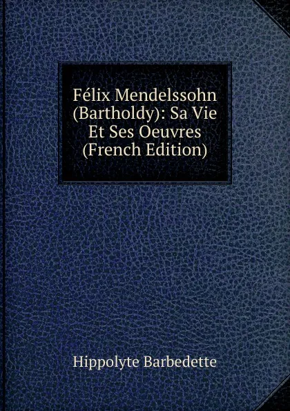 Обложка книги Felix Mendelssohn (Bartholdy): Sa Vie Et Ses Oeuvres (French Edition), Hippolyte Barbedette