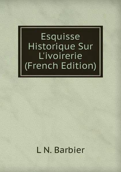 Обложка книги Esquisse Historique Sur L.ivoirerie (French Edition), L N. Barbier