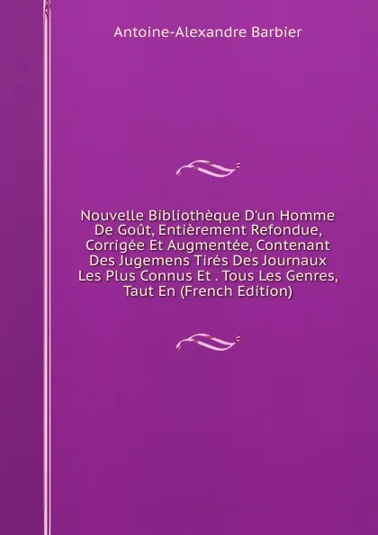 Обложка книги Nouvelle Bibliotheque D.un Homme De Gout, Entierement Refondue, Corrigee Et Augmentee, Contenant Des Jugemens Tires Des Journaux Les Plus Connus Et . Tous Les Genres, Taut En (French Edition), Antoine-Alexandre Barbier