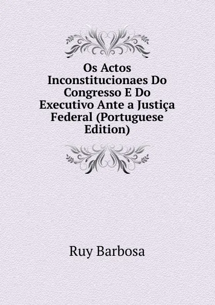 Обложка книги Os Actos Inconstitucionaes Do Congresso E Do Executivo Ante a Justica Federal (Portuguese Edition), Ruy Barbosa