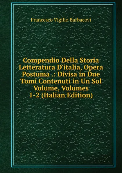 Обложка книги Compendio Della Storia Letteratura D.italia, Opera Postuma .: Divisa in Due Tomi Contenuti in Un Sol Volume, Volumes 1-2 (Italian Edition), Francesco Vigilio Barbacovi