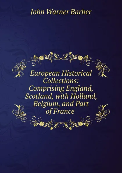 Обложка книги European Historical Collections: Comprising England, Scotland, with Holland, Belgium, and Part of France ., John Warner Barber