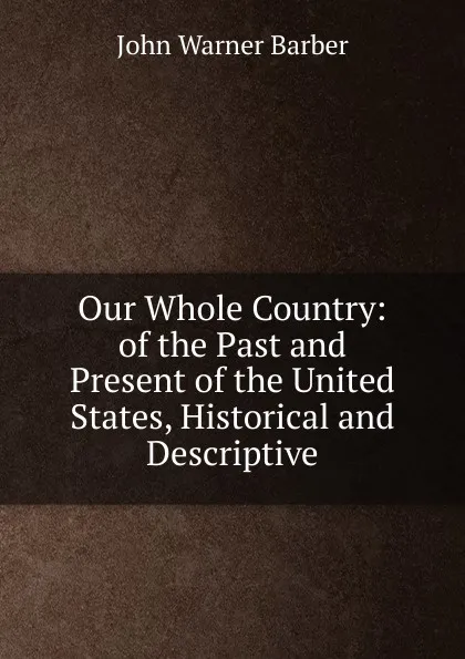 Обложка книги Our Whole Country: of the Past and Present of the United States, Historical and Descriptive, John Warner Barber