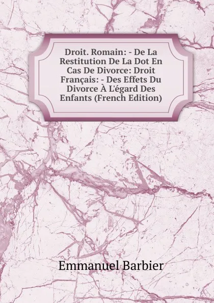 Обложка книги Droit. Romain: - De La Restitution De La Dot En Cas De Divorce: Droit Francais: - Des Effets Du Divorce A L.egard Des Enfants (French Edition), Emmanuel Barbier