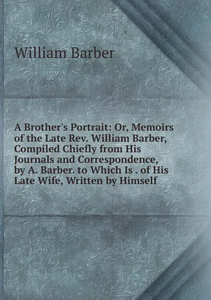 Обложка книги A Brother.s Portrait: Or, Memoirs of the Late Rev. William Barber, Compiled Chiefly from His Journals and Correspondence, by A. Barber. to Which Is . of His Late Wife, Written by Himself, William Barber