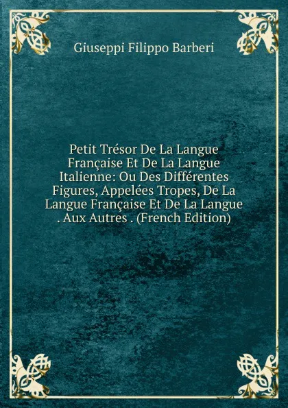 Обложка книги Petit Tresor De La Langue Francaise Et De La Langue Italienne: Ou Des Differentes Figures, Appelees Tropes, De La Langue Francaise Et De La Langue . Aux Autres . (French Edition), Giuseppi Filippo Barberi