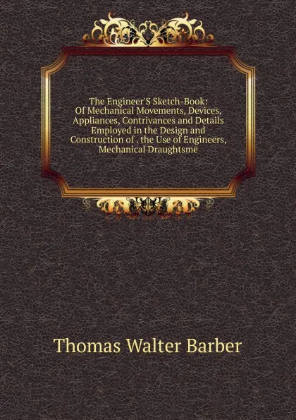 Обложка книги The Engineer.S Sketch-Book: Of Mechanical Movements, Devices, Appliances, Contrivances and Details Employed in the Design and Construction of . the Use of Engineers, Mechanical Draughtsme, Thomas Walter Barber